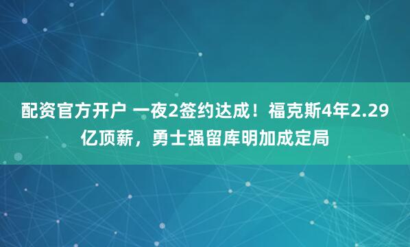 配资官方开户 一夜2签约达成！福克斯4年2.29亿顶薪，勇士强留库明加成定局