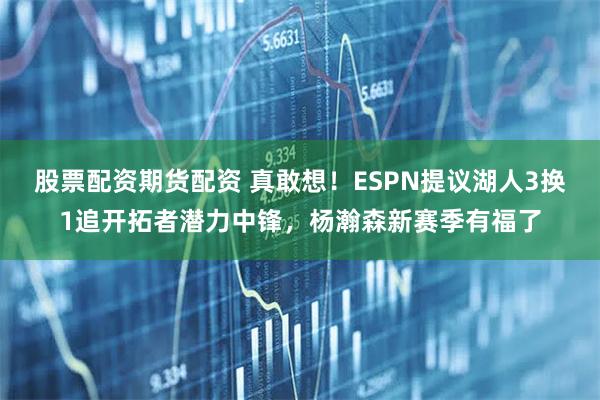 股票配资期货配资 真敢想！ESPN提议湖人3换1追开拓者潜力中锋，杨瀚森新赛季有福了