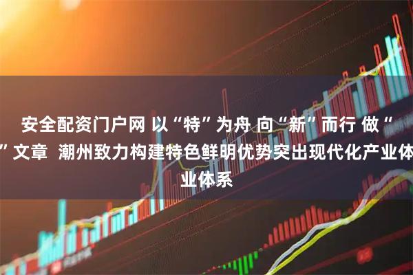 安全配资门户网 以“特”为舟 向“新”而行 做“优”文章  潮州致力构建特色鲜明优势突出现代化产业体系