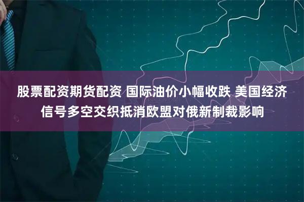 股票配资期货配资 国际油价小幅收跌 美国经济信号多空交织抵消欧盟对俄新制裁影响
