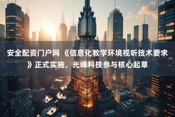 安全配资门户网 《信息化教学环境视听技术要求》正式实施，光峰科技参与核心起草
