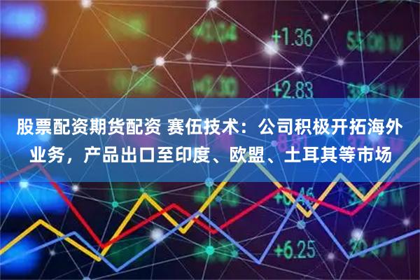 股票配资期货配资 赛伍技术:公司积极开拓海外业务,产品出口至印度、欧盟、土耳其等市场