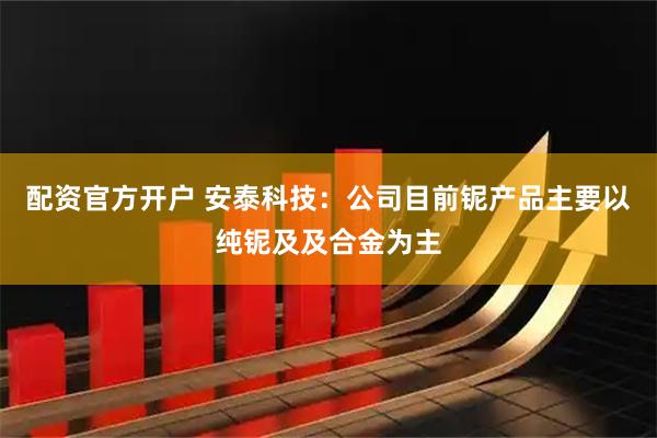 配资官方开户 安泰科技:公司目前铌产品主要以纯铌及及合金为主