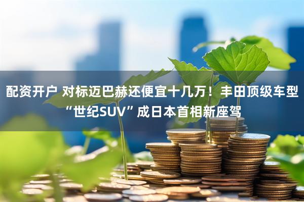 配资开户 对标迈巴赫还便宜十几万！丰田顶级车型“世纪SUV”成日本首相新座驾