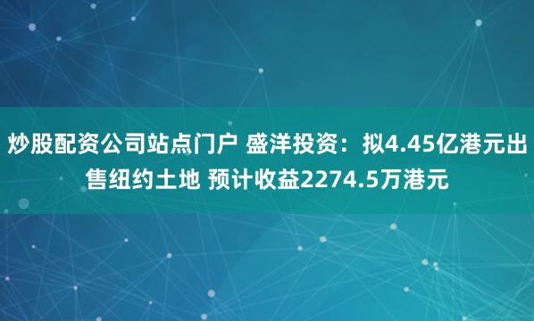 炒股配资公司站点门户 盛洋投资：拟4.45亿港元出售纽约土地 预计收益2274.5万港元