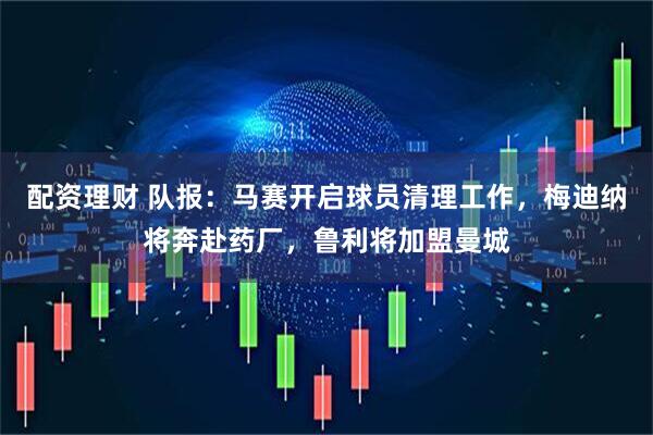 配资理财 队报：马赛开启球员清理工作，梅迪纳将奔赴药厂，鲁利将加盟曼城