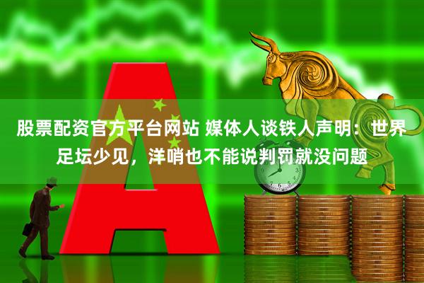 股票配资官方平台网站 媒体人谈铁人声明：世界足坛少见，洋哨也不能说判罚就没问题