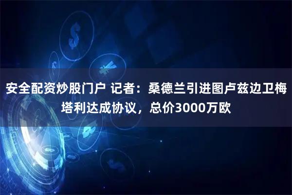 安全配资炒股门户 记者：桑德兰引进图卢兹边卫梅塔利达成协议，总价3000万欧