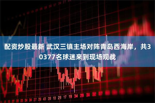 配资炒股最新 武汉三镇主场对阵青岛西海岸，共30377名球迷来到现场观战