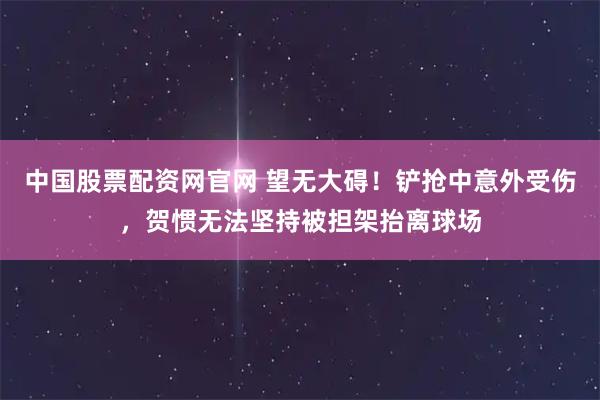 中国股票配资网官网 望无大碍！铲抢中意外受伤，贺惯无法坚持被担架抬离球场